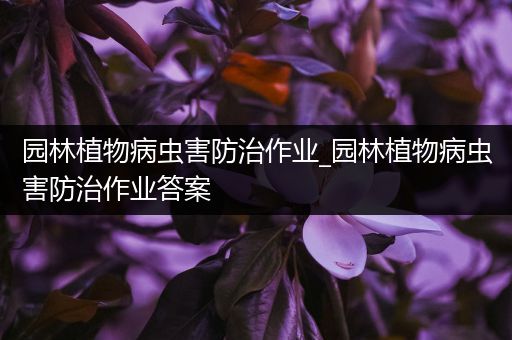 园林植物病虫害防治作业_园林植物病虫害防治作业答案