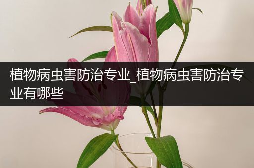 植物病虫害防治专业_植物病虫害防治专业有哪些